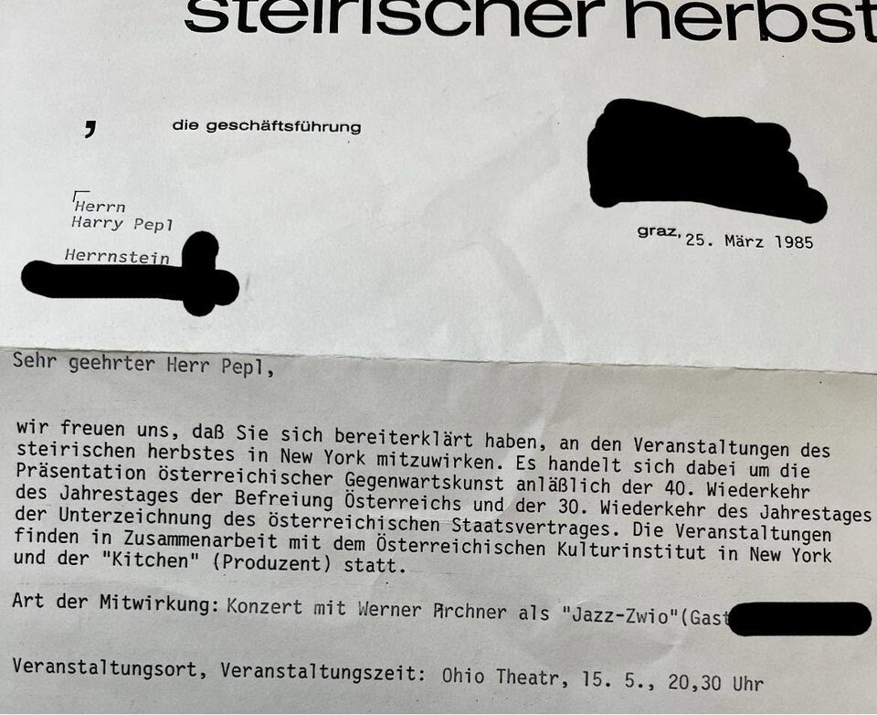 Die Geschäftsführung des steirischen herbstes (Festival für zeitgenössische Kunst in Graz) bestätigt Harry Pepl seine Mitwirkung in New York: eine Präsentation österreichischer Gegenwartskunst zum 40. Jahrestag der Befreiung Österreichs und zum 30. Jahrestag des Staatsvertrags, mit dem Österreichischen Kulturinstitut in New York und „The Kitchen“ als Produzent. Art der Mitwirkung: Konzert mit Werner Pirchner als „Jazz-Zwio“ mit Gast, Ohio Theatre, 15. Mai, 20.30 Uhr. Anschriften geschwärzt.